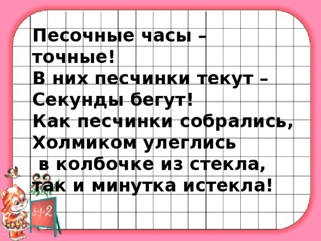 Песочные часы – точные! В них песчинки текут – Секунды бегут! Как песчинки собрались, Холмиком улеглись  в колбочке из стекла, так и минутка истекла!