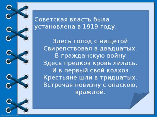 Советская власть была установлена в 1919 году. Здесь голод с нищетой Свирепствовал в двадцатых. В гражданскую войну Здесь предков кровь лилась. И в первый свой колхоз Крестьяне шли в тридцатых, Встречая новизну с опаскою, враждой.