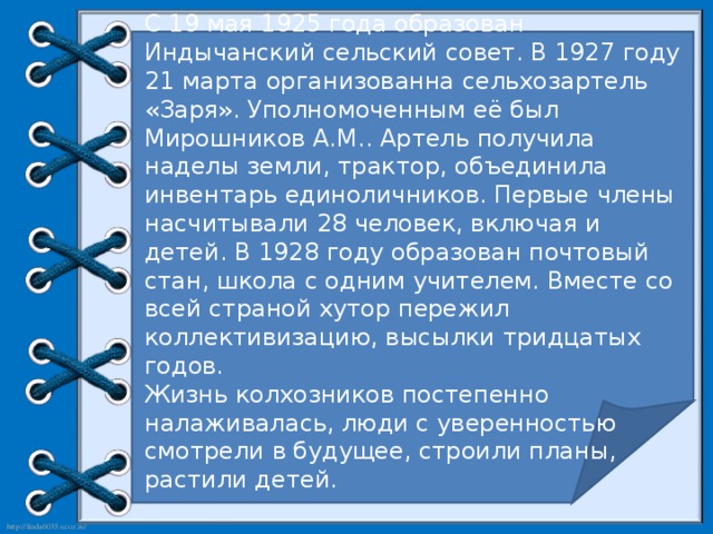 С 19 мая 1925 года образован Индычанский сельский совет. В 1927 году 21 марта организованна сельхозартель «Заря». Уполномоченным её был Мирошников А.М.. Артель получила наделы земли, трактор, объединила инвентарь единоличников. Первые члены насчитывали 28 человек, включая и детей. В 1928 году образован почтовый стан, школа с одним учителем. Вместе со всей страной хутор пережил коллективизацию, высылки тридцатых годов. Жизнь колхозников постепенно налаживалась, люди с уверенностью смотрели в будущее, строили планы, растили детей.