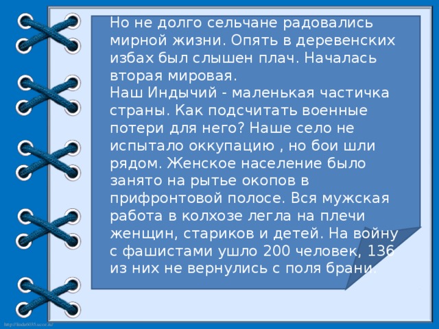 Но не долго сельчане радовались мирной жизни. Опять в деревенских избах был слышен плач. Началась вторая мировая. Наш Индычий - маленькая частичка страны. Как подсчитать военные потери для него? Наше село не испытало оккупацию , но бои шли рядом. Женское население было занято на рытье окопов в прифронтовой полосе. Вся мужская работа в колхозе легла на плечи женщин, стариков и детей. На войну с фашистами ушло 200 человек, 136 из них не вернулись с поля брани.