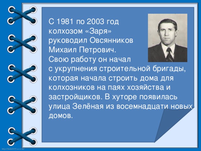 С 1981 по 2003 год колхозом «Заря» руководил Овсянников Михаил Петрович. Свою работу он начал с укрупнения строительной бригады, которая начала строить дома для колхозников на паях хозяйства и застройщиков. В хуторе появилась улица Зелёная из восемнадцати новых домов.