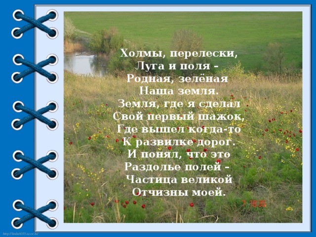 Холмы, перелески, Луга и поля – Родная, зелёная Наша земля. Земля, где я сделал Свой первый шажок, Где вышел когда-то К развилке дорог. И понял, что это Раздолье полей – Частица великой Отчизны моей.