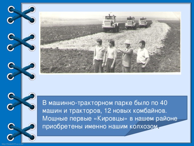 В машинно-тракторном парке было по 40 машин и тракторов, 12 новых комбайнов. Мощные первые «Кировцы» в нашем районе приобретены именно нашим колхозом .