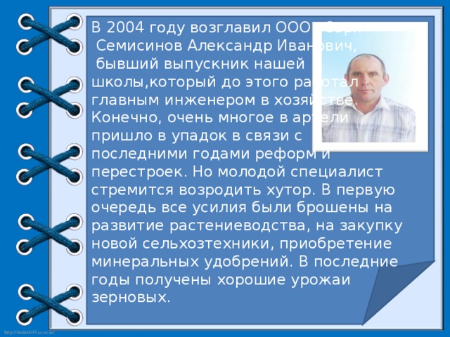 В 2004 году возглавил ООО «Заря»  Семисинов Александр Иванович,  бывший выпускник нашей школы,который до этого работал главным инженером в хозяйстве. Конечно, очень многое в артели пришло в упадок в связи с последними годами реформ и перестроек. Но молодой специалист стремится возродить хутор. В первую очередь все усилия были брошены на развитие растениеводства, на закупку новой сельхозтехники, приобретение минеральных удобрений. В последние годы получены хорошие урожаи зерновых.