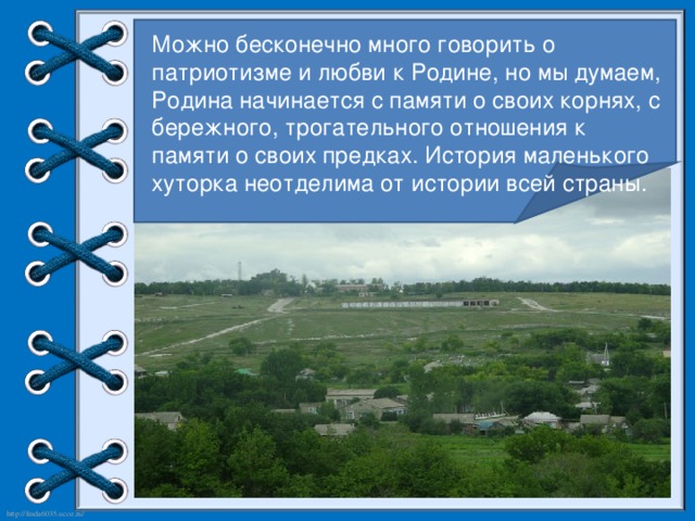 Можно бесконечно много говорить о патриотизме и любви к Родине, но мы думаем, Родина начинается с памяти о своих корнях, с бережного, трогательного отношения к памяти о своих предках. История маленького хуторка неотделима от истории всей страны.