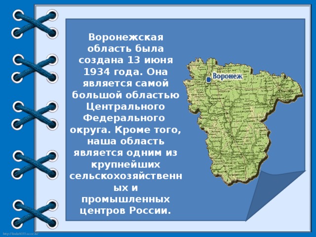 Воронежская область была создана 13 июня 1934 года. Она является самой большой областью Центрального Федерального округа. Кроме того, наша область является одним из крупнейших сельскохозяйственных и промышленных центров России.