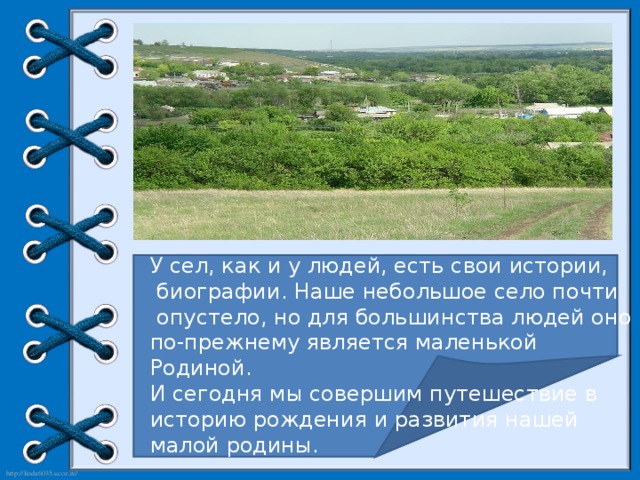 У сел, как и у людей, есть свои истории,  биографии. Наше небольшое село почти  опустело, но для большинства людей оно по-прежнему является маленькой Родиной. И сегодня мы совершим путешествие в историю рождения и развития нашей малой родины.