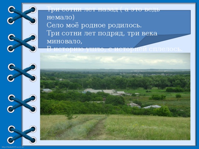 Три сотни лет назад ( а это ведь немало) Село моё родное родилось. Три сотни лет подряд, три века миновало, В историю ушло, с историей сплелось.