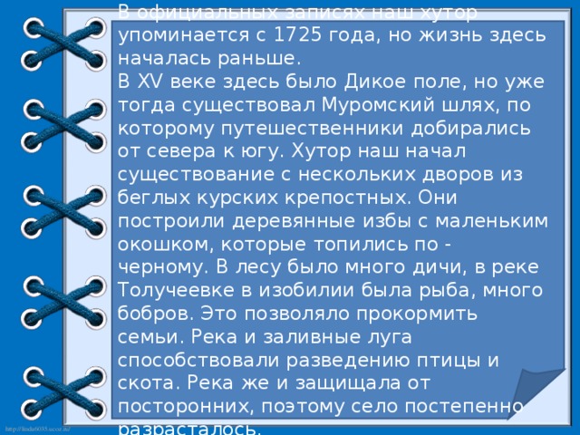 В официальных записях наш хутор упоминается с 1725 года, но жизнь здесь началась раньше. В XV веке здесь было Дикое поле, но уже тогда существовал Муромский шлях, по которому путешественники добирались от севера к югу. Хутор наш начал существование с нескольких дворов из беглых курских крепостных. Они построили деревянные избы с маленьким окошком, которые топились по - черному. В лесу было много дичи, в реке Толучеевке в изобилии была рыба, много бобров. Это позволяло прокормить семьи. Река и заливные луга способствовали разведению птицы и скота. Река же и защищала от посторонних, поэтому село постепенно разрасталось.