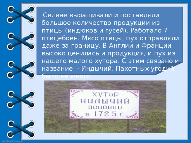 Селяне выращивали и поставляли большое количество продукции из птицы (индюков и гусей). Работало 7 птицебоен. Мясо птицы, пух отправляли даже за границу. В Англии и Франции высоко ценилась и продукция, и пух из нашего малого хутора. С этим связано и название - Индычий. Пахотных угодий было не много.