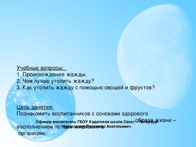 Учебные вопросы:  1.  Происхождение жажды.   2. Чем лучше утолить жажду?  3. Как утолить жажду с помощью овощей и фруктов?        Цель занятия:   Познакомить воспитанников с основами здорового образа жизни – восполнением потерь жидкости в  организме.          Время проведения: 45 мин.        Место проведения : класс.      Офицер воспитатель ГБОУ Кадетская школа Санкт – Петербург Чувакорзин Владимир Анатольевич