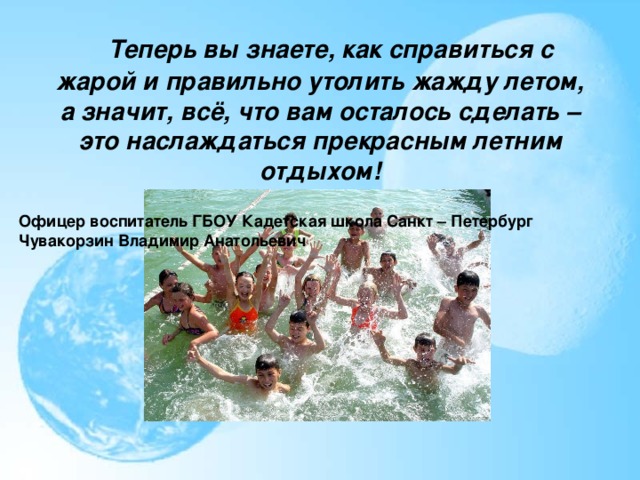    Теперь вы знаете, как справиться с жарой и правильно утолить жажду летом, а значит, всё, что вам осталось сделать – это наслаждаться прекрасным летним отдыхом! Офицер воспитатель ГБОУ Кадетская школа Санкт – Петербург Чувакорзин Владимир Анатольевич