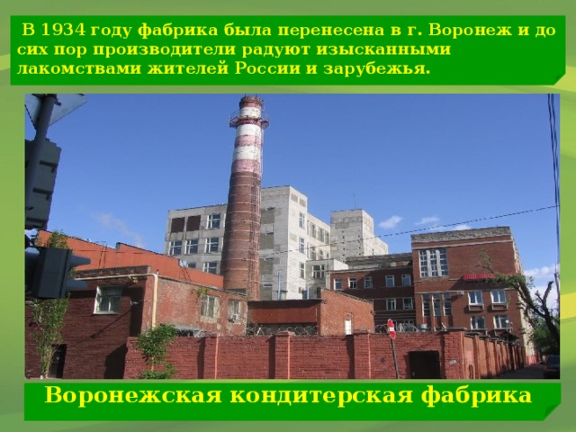 В 1934 году фабрика была перенесена в г. Воронеж и до сих пор производители радуют изысканными лакомствами жителей России и зарубежья. Воронежская кондитерская фабрика