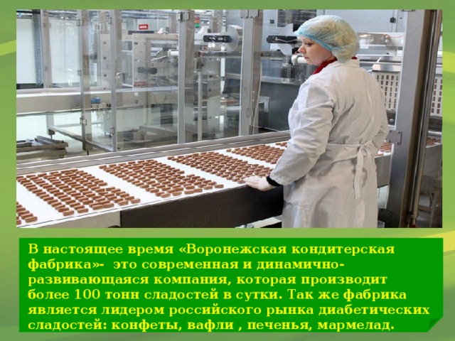 В настоящее время «Воронежская кондитерская фабрика»- это современная и динамично-развивающаяся компания, которая производит более 100 тонн сладостей в сутки. Так же фабрика является лидером российского рынка диабетических сладостей: конфеты, вафли , печенья, мармелад.