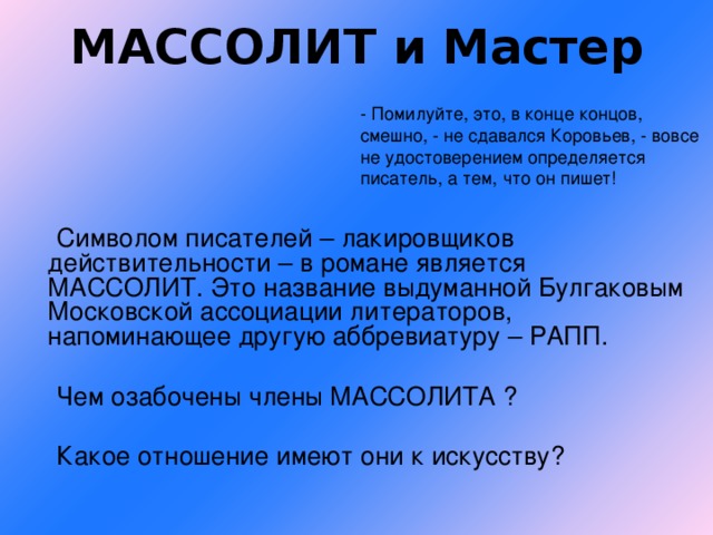 МАССОЛИТ и Мастер - Помилуйте, это, в конце концов, смешно, - не сдавался Коровьев, - вовсе не удостоверением определяется писатель, а тем, что он пишет!  Символом писателей – лакировщиков действительности – в романе является МАССОЛИТ. Это название выдуманной Булгаковым Московской ассоциации литераторов, напоминающее другую аббревиатуру – РАПП.  Чем озабочены члены МАССОЛИТА ?  Какое отношение имеют они к искусству?