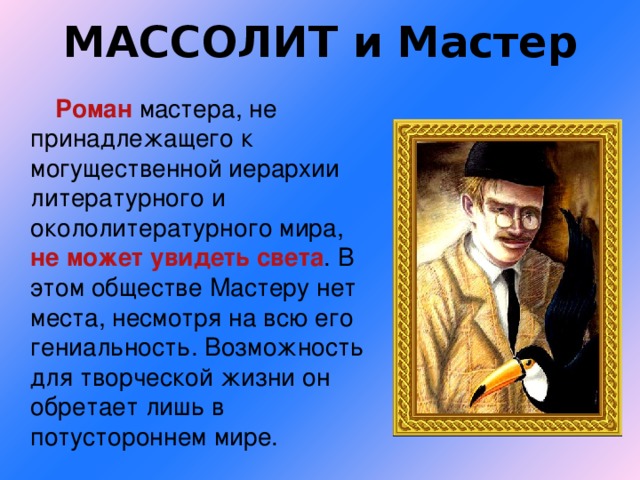 МАССОЛИТ и Мастер   Роман мастера, не принадлежащего к могущественной иерархии литературного и окололитературного мира, не может увидеть света . В этом обществе Мастеру нет места, несмотря на всю его гениальность. Возможность для творческой жизни он обретает лишь в потустороннем мире.