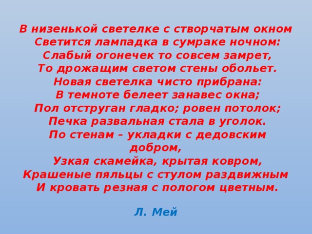 В низенькой светелке с створчатым окном  Светится лампадка в сумраке ночном:  Слабый огонечек то совсем замрет,  То дрожащим светом стены обольет.  Новая светелка чисто прибрана:  В темноте белеет занавес окна;  Пол отструган гладко; ровен потолок;  Печка развальная стала в уголок.  По стенам – укладки с дедовским добром,  Узкая скамейка, крытая ковром,  Крашеные пяльцы с стулом раздвижным  И кровать резная с пологом цветным.   Л. Мей