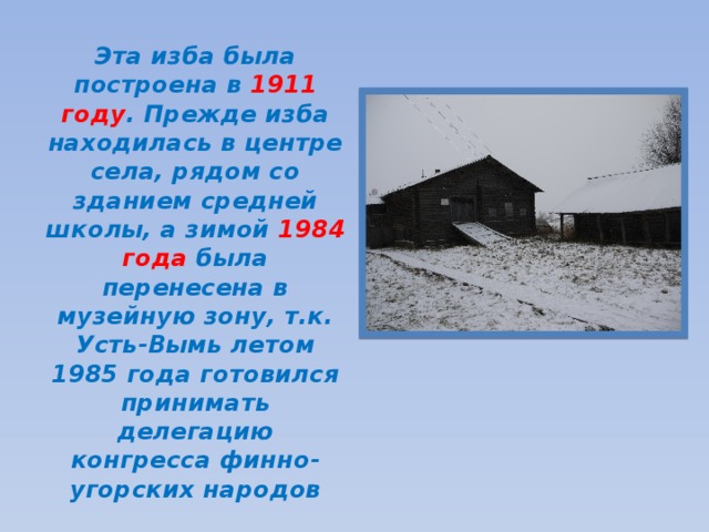 Эта изба была построена в 1911  году . Прежде изба находилась в центре села, рядом со зданием средней школы, а зимой 1984 года была перенесена в музейную зону, т.к. Усть-Вымь летом 1985 года готовился принимать делегацию конгресса финно- угорских народов