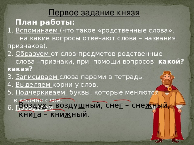 Первое задание князя  План работы: 1. Вспоминаем (что такое «родственные слова»,  на какие вопросы отвечают слова – названия признаков). 2. Образуем от слов-предметов родственные  слова –признаки, при помощи вопросов: какой? какая? 3. Записываем слова парами в тетрадь. 4. Выделяем корни у слов. 5. Подчеркиваем буквы, которые меняются  в корнях слов. 6. Проверяем. Возду х – возду ш ный, сне г – сне ж ный, кни г а – кни ж ный.