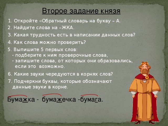 Второе задание князя 1. Откройте «Обратный словарь на букву – А. 2. Найдите слова на –ЖКА. 3. Какая трудность есть в написании данных слов? 4. Как слова можно проверить? 5. Выпишите 5 первых слов:  - подберите к ним проверочные слова,  - запишите слова, от которых они образовались,  если это возможно. 6. Какие звуки чередуются в корнях слов? 7. Подчеркни буквы, которые обозначают  данные звуки в корне. Бума ж ка - бума ж ечка - бума г а.