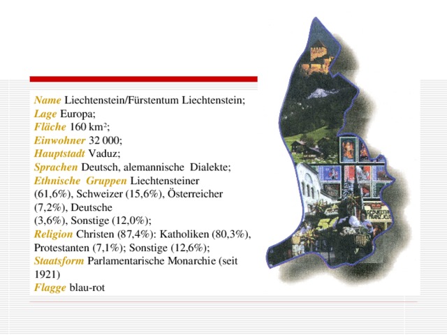 Name  Liechtenstein/Fürstentum Liechtenstein; Lage  Europa; Fläche 160 km 2 ; Einwohner 32 000; Hauptstadt  Vaduz; Sprachen  Deutsch, alemannische Dialekte; Ethnische Gruppen  Liechtensteiner (61,6%), Schweizer (15,6%), Österreicher (7,2%), Deutsche (3,6%), Sonstige (12,0%); Religion Christen (87,4%): Katholiken (80,3%), Protestanten (7,1%); Sonstige (12,6%); Staatsform  Parlamentarische Monarchie (seit 1921) Flagge blau-rot