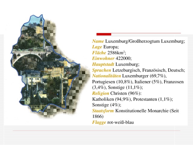 Name  Luxemburg/Großherzogtum Luxemburg; Lage Europa; Fläche 2586km 2 ; Einwohner 422000; Hauptstadt Luxemburg; Sprachen Letzeburgisch, Französisch, Deutsch; Nationalitäten  Luxemburger (69,7%), Portugiesen (10,8%), Italiener (5%), Franzosen (3,4%), Sonstige (11,1%); Religion Christen (96%): Katholiken (94,9%), Protestanten (1,1%); Sonstige (4%); Staatsform Konstitutionelle Monarchie (Seit 1866) Flagge rot-weiß-blau
