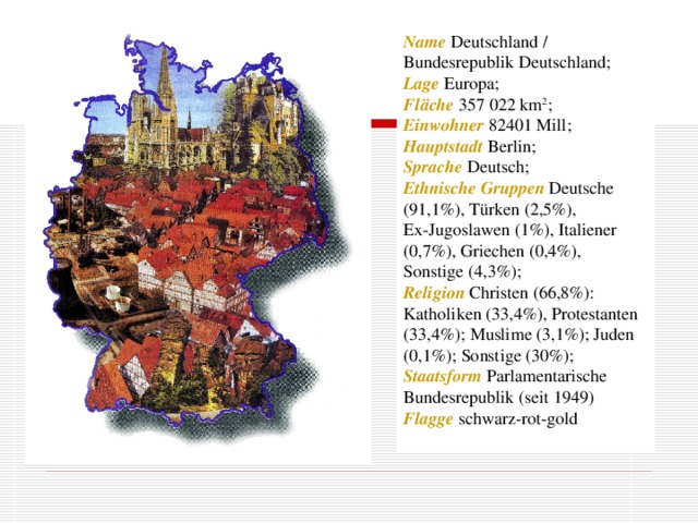 Name Deutschland  /  Bundesrepublik Deutschland; Lage Europa; Fläche 357 022 km 2 ; Einwohner 82401 Mill; Hauptstadt Berlin; Sprache Deutsch; Ethnische Gruppen Deutsche (91,1%), Türken (2,5%), Ex-Jugoslawen (1%), Italiener (0,7%), Griechen (0,4%), Sonstige (4,3%); Religion Christen (66,8%): Katholiken (33,4%), Protestanten (33,4%); Muslime (3,1%); Juden (0,1%); Sonstige (30%); Staatsform Parlamentarische Bundesrepublik (seit 1949) Flagge schwarz-rot-gold