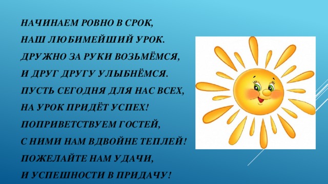 Начинаем ровно в срок,  Наш любимейший урок.  Дружно за руки возьмёмся,  и друг другу улыбнёмся.  Пусть сегодня для нас всех,  на урок придёт успех!  Поприветствуем гостей,  с ними нам вдвойне теплей!  Пожелайте нам удачи,  и успешности в придачу!