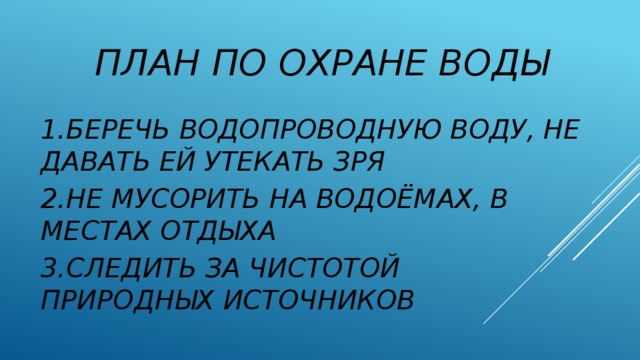 ПЛАН ПО ОХРАНЕ ВОДЫ 1.БЕРЕЧЬ ВОДОПРОВОДНУЮ ВОДУ, НЕ ДАВАТЬ ЕЙ УТЕКАТЬ ЗРЯ 2.НЕ МУСОРИТЬ НА ВОДОЁМАХ, В МЕСТАХ ОТДЫХА 3.СЛЕДИТЬ ЗА ЧИСТОТОЙ ПРИРОДНЫХ ИСТОЧНИКОВ