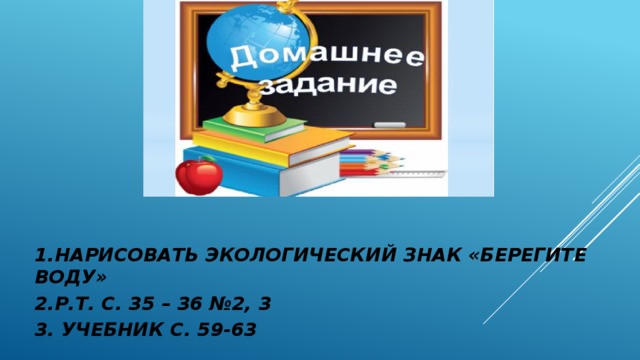 1.НАРИСОВАТЬ ЭКОЛОГИЧЕСКИЙ ЗНАК «БЕРЕГИТЕ ВОДУ» 2.Р.Т. С. 35 – 36 №2, 3 3. УЧЕБНИК С. 59-63