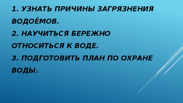 ЗАДАЧИ  1. Узнать причины загрязнения водоёмов.  2. Научиться бережно относиться к воде.  3. Подготовить план по охране воды.