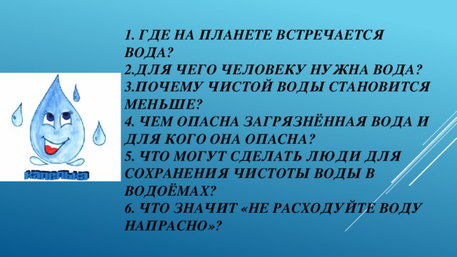 1. Где на планете встречается вода?  2.Для чего человеку нужна вода?  3.почему чистой воды становится меньше?  4. Чем опасна загрязнённая вода и для кого она опасна?  5. Что могут сделать люди для сохранения чистоты воды в водоёмах?  6. Что значит «не расходуйте воду напрасно»?