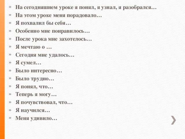 На сегодняшнем уроке я понял, я узнал, я разобрался… На этом уроке меня порадовало… Я похвалил бы себя… Особенно мне понравилось… После урока мне захотелось… Я мечтаю о … Сегодня мне удалось… Я сумел… Было интересно… Было трудно… Я понял, что… Теперь я могу… Я почувствовал, что… Я научился… Меня удивило…