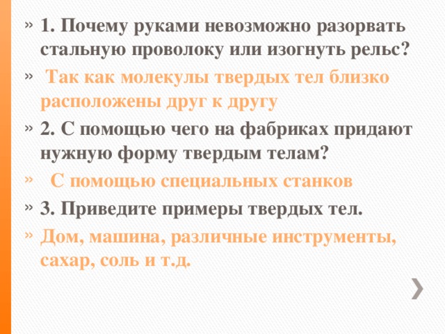 1. Почему руками невозможно разорвать стальную проволоку или изогнуть рельс?  Так как молекулы твердых тел близко расположены друг к другу 2. С помощью чего на фабриках придают нужную форму твердым телам?  С помощью специальных станков 3. Приведите примеры твердых тел. Дом, машина, различные инструменты, сахар, соль и т.д.