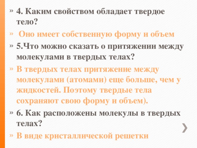 4. Каким свойством обладает твердое тело?  Оно имеет собственную форму и объем 5.Что можно сказать о притяжении между молекулами в твердых телах? В твердых телах притяжение между молекулами (атомами) еще больше, чем у жидкостей. Поэтому твердые тела сохраняют свою форму и объем). 6. Как расположены молекулы в твердых телах? В виде кристаллической решетки