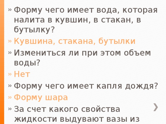 Форму чего имеет вода, которая налита в кувшин, в стакан, в бутылку? Кувшина, стакана, бутылки Измениться ли при этом объем воды? Нет Форму чего имеет капля дождя? Форму шара За счет какого свойства жидкости выдувают вазы из жидкого стекла? Жидкость легко изменяет свою форму