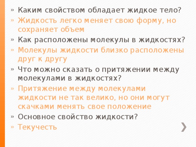 Каким свойством обладает жидкое тело? Жидкость легко меняет свою форму, но сохраняет объем Как расположены молекулы в жидкостях? Молекулы жидкости близко расположены друг к другу Что можно сказать о притяжении между молекулами в жидкостях? Притяжение между молекулами жидкости не так велико, но они могут скачками менять свое положение Основное свойство жидкости? Текучесть