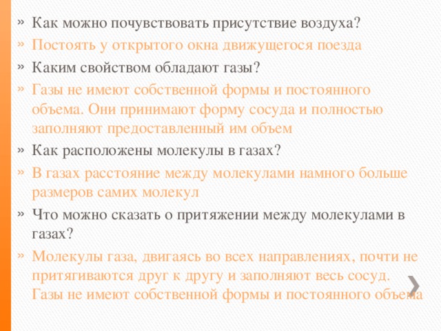 Как можно почувствовать присутствие воздуха? Постоять у открытого окна движущегося поезда Каким свойством обладают газы? Газы не имеют собственной формы и постоянного объема. Они принимают форму сосуда и полностью заполняют предоставленный им объем Как расположены молекулы в газах? В газах расстояние между молекулами намного больше размеров самих молекул Что можно сказать о притяжении между молекулами в газах? Молекулы газа, двигаясь во всех направлениях, почти не притягиваются друг к другу и заполняют весь сосуд. Газы не имеют собственной формы и постоянного объема