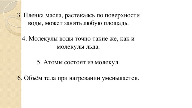 3. Пленка масла, растекаясь по поверхности воды, может занять любую площадь.   4. Молекулы воды точно такие же, как и молекулы льда.   5. Атомы состоят из молекул.   6. Объём тела при нагревании уменьшается.