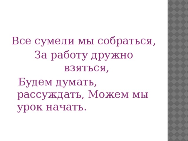 Все сумели мы собраться, За работу дружно взяться,  Будем думать, рассуждать, Можем мы урок начать.