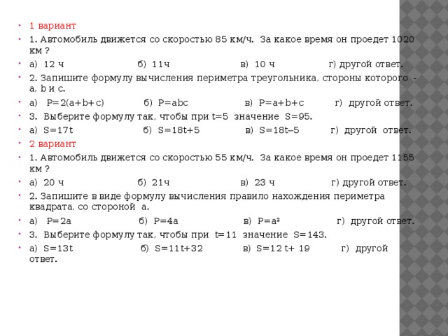 1 вариант 1. Автомобиль движется со скоростью 85 км/ч.  За какое время он проедет 1020 км ? а)  12 ч                          б)  11ч                         в)  10 ч                   г) другой ответ. 2. Запишите формулу вычисления периметра треугольника, стороны которого  -  а, b и с. а)   Р=2(a+b+c)              б)  Р=abc                    в)  Р=a+b+c           г)  другой ответ. 3.  Выберите формулу так, чтобы при t=5  значение  S=95. а)  S=17t                         б)  S=18t+5                в)  S=18t─5           г)  другой  ответ. 2 вариант 1. Автомобиль движется со скоростью 55 км/ч.  За какое время он проедет 1155 км ? а)  20 ч                          б)  21ч                         в)  23 ч                    г) другой ответ. 2. Запишите в виде формулу вычисления правило нахождения периметра квадрата, со стороной  а. а)   Р=2a                        б)  Р=4a                       в)  Р=a²                    г)  другой ответ. 3.  Выберите формулу так, чтобы при  t=11  значение  S=143. а)  S=13t                        б)  S=11t+32              в)  S=12 t+ 19           г)  другой  ответ.