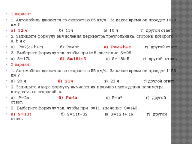 1 вариант 1. Автомобиль движется со скоростью 85 км/ч.  За какое время он проедет 1020 км ? а)  12 ч                           б)  11ч                         в)  10 ч                   г) другой ответ. 2. Запишите формулу вычисления периметра треугольника, стороны которого  -  а, b и с. а)   Р=2(a+b+c)              б)  Р=abc                    в)  Р=a+b+c            г)  другой ответ. 3.  Выберите формулу так, чтобы при t=5  значение  S=95. а)  S=17t                         б)  S=18t+5                 в)  S=18t─5           г)  другой  ответ. 2 вариант 1. Автомобиль движется со скоростью 55 км/ч.  За какое время он проедет 1155 км ? а)  20 ч                           б)  21ч                          в)  23 ч                    г) другой ответ. 2. Запишите в виде формулу вычисления правило нахождения периметра квадрата, со стороной  а. а)   Р=2a                         б)  Р=4a                        в)  Р=a²                    г)  другой ответ. 3.  Выберите формулу так, чтобы при  t=11  значение  S=143. а)  S=13t                         б)  S=11t+32              в)  S=12 t+ 19           г)  другой  ответ.