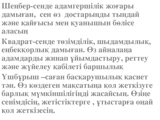 Шеңбер-сенде адамгершілік жоғары дамыған, сен өз достарыңды тыңдай және қайғысы мен қуанышын бөлісе аласың Квадрат-сенде төзімділік, шыдамдылық, еңбекқорлық дамыған. Өз айналаңа адамдарды жинап ұйымдастыру, реттеу және жүйелеу қабілеті баршылық Үшбұрыш –саған басқарушылық қасиет тән. Өз көздеген мақсатыңа қол жеткізуге барлық мүмкіншілігіңді жасайсың. Өзіңе сенімдісің, жетістіктерге , ұтыстарға оңай қол жеткізесің.