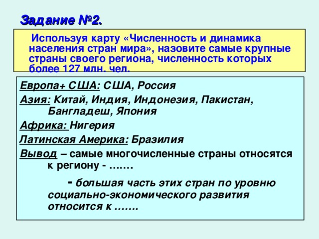 Задание №2.   Используя карту «Численность и динамика населения стран мира», назовите самые крупные страны своего региона, численность которых более 127 млн. чел. Европа+ США: США, Россия Азия: Китай, Индия, Индонезия, Пакистан, Бангладеш, Япония Африка: Нигерия Латинская Америка: Бразилия Вывод – самые многочисленные страны относятся к региону - …….  - большая часть этих стран по уровню социально-экономического развития относится к …….