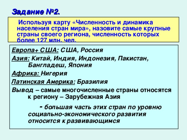 Задание №2.   Используя карту «Численность и динамика населения стран мира», назовите самые крупные страны своего региона, численность которых более 127 млн. чел. Европа+ США: США, Россия Азия: Китай, Индия, Индонезия, Пакистан, Бангладеш, Япония Африка: Нигерия Латинская Америка: Бразилия Вывод – самые многочисленные страны относятся к региону – Зарубежная Азия  - большая часть этих стран по уровню социально-экономического развития относится к развивающимся