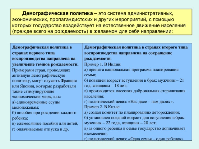 Демографическая политика Демографическая политика в странах первого типа воспроизводства направлена на увеличение темпов рождаемости. Примерами стран, проводящих активную демографическую политику, могут служить Франция или Япония, которые разработали такие стимулирующие экономические меры, как: а) единовременные ссуды молодоженам; б) пособия при рождении каждого ребенка; в) ежемесячные пособия для детей, г) оплачиваемые отпуска и др.  Демографическая политика в странах второго типа воспроизводства направлена на сокращение рождаемости . Пример 1. В Индии: а) принята национальная программа планирования семьи; б) повышен возраст вступления в брак: мужчины – 21 год, женщины – 18 лет; в) производится массовая добровольная стерилизация населения; г) политический девиз: «Нас двое – нам двоих». Пример 2. В Китае: а) создан комитет по планированию деторождения; б) установлен поздний возраст для вступления в брак: мужчины – 22 года, женщины – 20 лет; в) за одного ребенка в семье государство доплачивает ежемесячно; г) политический девиз: «Одна семья – один ребенок»