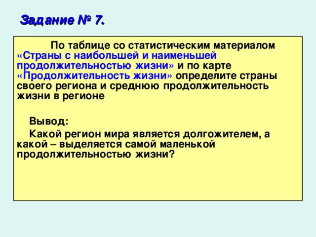 Задание № 7.   По таблице со статистическим материалом «Страны с наибольшей и наименьшей продолжительностью жизни» и по карте «Продолжительность жизни» определите страны своего региона и среднюю продолжительность жизни в регионе  Вывод: Какой регион мира является долгожителем, а какой – выделяется самой маленькой продолжительностью жизни?