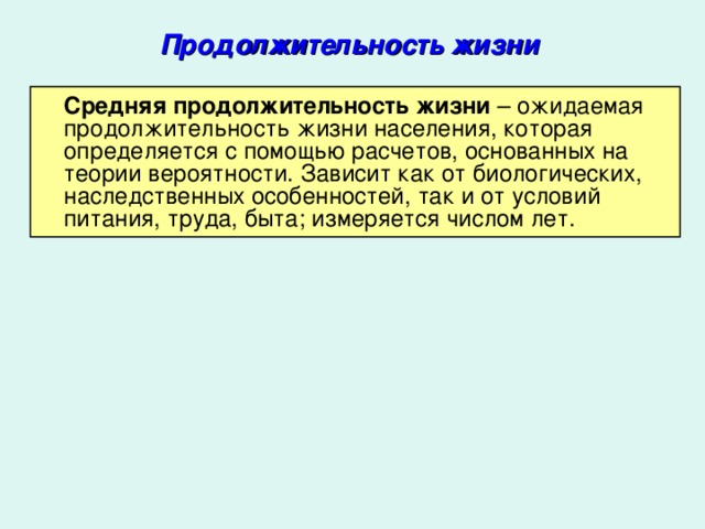 Продолжительность жизни  Средняя продолжительность жизни – ожидаемая продолжительность жизни населения, которая определяется с помощью расчетов, основанных на теории вероятности. Зависит как от биологических, наследственных особенностей, так и от условий питания, труда, быта; измеряется числом лет.