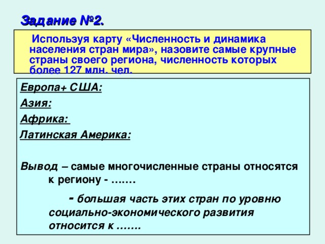 Задание №2.   Используя карту «Численность и динамика населения стран мира», назовите самые крупные страны своего региона, численность которых более 127 млн. чел. Европа+ США: Азия:  Африка: Латинская Америка:   Вывод – самые многочисленные страны относятся к региону - …….  - большая часть этих стран по уровню социально-экономического развития относится к …….