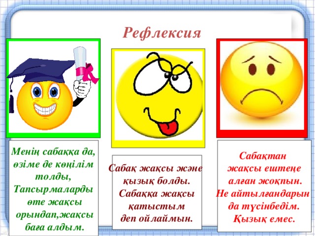 Рефлексия Сабақтан жақсы ештеңе  алған жоқпын. Не айтылғандарын да түсінбедім. Қызық емес. Менің сабаққа да,  өзіме де көңілім толды, Тапсырмаларды  өте жақсы  орындап,жақсы  баға алдым. Сабақ жақсы және қызық болды. Сабаққа жақсы  қатыстым деп ойлаймын.